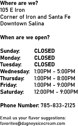 Where are we? 105 E Iron Corner of Iron and Santa Fe Downtown Salina When are we Open? Monday: CLOSED Tuesday: CLOSED Wednesday: CLOSED Thursday: CLOSED Friday: 12:00PM - 9:00PM Saturday: 12:00PM - 9:00PM Sunday: CLOSED Phone Number: 785-833-2125 Email us your Flavor Suggestions: favorites@dagneysicecream.com